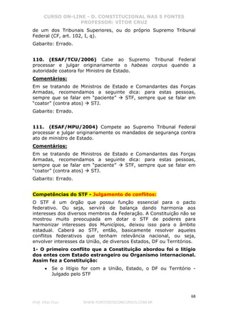 CURSO ON-LINE - D. CONSTITUCIONAL NAS 5 FONTES
PROFESSOR: VÍTOR CRUZ
68
Prof. Vítor Cruz WWW.PONTODOSCONCURSOS.COM.BR
de um dos Tribunais Superiores, ou do próprio Supremo Tribunal
Federal (CF, art. 102, I, q).
Gabarito: Errado.
110. (ESAF/TCU/2006) Cabe ao Supremo Tribunal Federal
processar e julgar originariamente o habeas corpus quando a
autoridade coatora for Ministro de Estado.
Comentários:
Em se tratando de Ministros de Estado e Comandantes das Forças
Armadas, recomendamos a seguinte dica: para estas pessoas,
sempre que se falar em “paciente” STF, sempre que se falar em
“coator” (contra atos) STJ.
Gabarito: Errado.
111. (ESAF/MPU/2004) Compete ao Supremo Tribunal Federal
processar e julgar originariamente os mandados de segurança contra
ato de ministro de Estado.
Comentários:
Em se tratando de Ministros de Estado e Comandantes das Forças
Armadas, recomendamos a seguinte dica: para estas pessoas,
sempre que se falar em “paciente” STF, sempre que se falar em
“coator” (contra atos) STJ.
Gabarito: Errado.
Competências do STF - Julgamento de conflitos:
O STF é um órgão que possui função essencial para o pacto
federativo. Ou seja, servirá de balança dando harmonia aos
interesses dos diversos membros da Federação. A Constituição não se
mostrou muito preocupada em dotar o STF de poderes para
harmonizar interesses dos Municípios, deixou isso para o âmbito
estadual. Caberá ao STF, então, basicamente resolver aqueles
conflitos federativos que tenham relevância nacional, ou seja,
envolver interesses da União, de diversos Estados, DF ou Territórios.
1- O primeiro conflito que a Constituição abordou foi o litígio
dos entes com Estado estrangeiro ou Organismo internacional.
Assim fez a Constituição:
• Se o litígio for com a União, Estado, o DF ou Território -
Julgado pelo STF
 