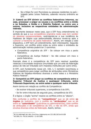 CURSO ON-LINE - D. CONSTITUCIONAL NAS 5 FONTES
PROFESSOR: VÍTOR CRUZ
69
Prof. Vítor Cruz WWW.PONTODOSCONCURSOS.COM.BR
• Se o litígio for com Municípios ou pessoas residentes no país -
Julgado pelos Juízes Federais, cabendo recurso ordinário ao
STJ.
2- Caberá ao STF dirimir os conflitos federativos internos, ou
seja, processar e julgar as causas e os conflitos entre a União
e os Estados, a União e o Distrito Federal, ou entre uns e
outros, inclusive as respectivas entidades da administração
indireta.
É importante destacar neste caso, que o STF fixou entendimento no
sentido de que a sua competência originária neste caso tem caráter
de absoluta excepcionalidade, restringindo-se a sua incidência às
hipóteses de litígios cuja potencialidade ofensiva revele-se apta a
vulnerar a harmonia do pacto federativo3
. Assim, em relação a este
dispositivo, o STF tem um entendimento, bem interessante. Segundo
o Supremo, um conflito entre entes ou entre estes e entidades da
administração indireta poderá ter 2 caminhos:
• Competência originária do STF - Se colocar em risco o pacto
federativo.
• Competência da Justiça Federal - Se não colocar em risco o
pacto federativo.
Exemplo disso é a competência do STF para resolver questões
relativas à imunidade recíproca (imunidade que um ente da federação
possui de não ser tributado com impostos instituídos por outro ente).
O STF, com fundamento nesse art. 102, I, f, também reconheceu a
sua competência para julgar conflitos de atribuições entre Ministérios
Públicos de Estados-membros diversos e entre estes e o Ministério
Público Federal4
.
3- Competirá ao STF julgar os conflitos de competência entre o
Superior Tribunal de Justiça e quaisquer tribunais, entre
Tribunais Superiores, ou entre estes e qualquer outro tribunal.
Assim temos em relação ao conflito de Competência:
- Se evolver tribunais superiores, a competência é do STF;
- Se for entre tribunais de segundo grau, competência do STJ.
É a lógica: o órgão "acima" resolve os conflitos entre os "abaixo".
Não confunda o conflito de "competência" que se dá entre os
órgãos do Judiciário, com o conflito de "atribuições" que se dá
entre as "autoridades" (judiciárias ou administrativas). Esse conflito
de atribuições é de competência do STJ, e não do STF, ainda que
envolva diversos entes da federação. Assim, temos:
3
RE 512.468-AgR, Rel. Min. Eros Grau, julgamento em 13-5-08, DJE de 6-6-08
4
ACO 889 / RJ – RIO DE JANEIRO – 11–09–2008.
 