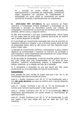 CURSO ON-LINE - D. CONSTITUCIONAL NAS 5 FONTES
PROFESSOR: VÍTOR CRUZ
7
Prof. Vítor Cruz WWW.PONTODOSCONCURSOS.COM.BR
IV - previsão de cursos oficiais de preparação,
aperfeiçoamento e promoção de magistrados, constituindo
etapa obrigatória do processo de vitaliciamento a
participação em curso oficial ou reconhecido por escola
nacional de formação e aperfeiçoamento de magistrados;
9. (FCC/AJAJ TRT 14ª/2011) No que concerne ao Poder
Judiciário, a Constituição Federal estabelece a necessidade de ser
observado o princípio da alternância quanto aos critérios de
antiguidade e merecimento na promoção de entrância para entrância,
atendida, dentre outras, a seguinte norma:
a) Não será promovido o juiz que, injustificadamente, retiver autos
em seu poder além do prazo legal, podendo devolvê-los ao cartório
sem o devido despacho ou decisão.
b) A promoção por merecimento pressupõe dois anos de exercício na
respectiva entrância e integrar o juiz a primeira quarta parte da lista
de antiguidade desta, salvo se não houver com tais requisitos quem
aceite o lugar vago.
c) Aferição do merecimento conforme o desempenho e pelos critérios
objetivos de produtividade e presteza no exercício da jurisdição e
pela frequência, sendo dispensável aproveitamento em cursos oficiais
ou reconhecidos de aperfeiçoamento.
d) Na apuração de antiguidade, o tribunal somente poderá recusar o
juiz mais antigo pelo voto fundamentado de um terço de seus
membros, conforme procedimento próprio, e assegurada ampla
defesa, repetindo- se a votação até fixar-se a indicação.
e) É obrigatória a promoção do juiz que figure por três vezes
consecutivas ou cinco alternadas em lista de merecimento.
Comentários:
Essa questão faz uma revisão de quase tudo que o art. 93, II, da
Constituição fala sobre promoção de juízes.
Letra A – Errado. Contraria o art. 92, II, “e” da Constituição, pois o
juiz não pode devolver os autos ao cartório sem o devido despacho
ou decisão.
Letra B – Errado. Contraria o art. 92, II, “b” da Constituição. O
correto seria “primeira quinta parte” e não “quarta parte”.
Letra C – Errado. Contraria o art. 92, II, “c” da Constituição. Não é
dispensável aproveitamento em cursos oficiais ou reconhecidos de
aperfeiçoamento.
Letra D – Errado. Contraria o art. 92, II, “d” da Constituição. O voto
que rejeita o juiz mais antigo tem que ser dado por “2/3” dos
membros.
 