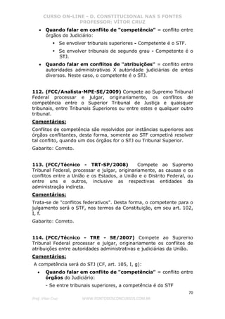 CURSO ON-LINE - D. CONSTITUCIONAL NAS 5 FONTES
PROFESSOR: VÍTOR CRUZ
70
Prof. Vítor Cruz WWW.PONTODOSCONCURSOS.COM.BR
• Quando falar em conflito de "competência" = conflito entre
órgãos do Judiciário:
Se envolver tribunais superiores - Competente é o STF.
Se envolver tribunais de segundo grau - Competente é o
STJ.
• Quando falar em conflitos de "atribuições" = conflito entre
autoridades administrativas X autoridade judiciárias de entes
diversos. Neste caso, o competente é o STJ.
112. (FCC/Analista-MPE-SE/2009) Compete ao Supremo Tribunal
Federal processar e julgar, originariamente, os conflitos de
competência entre o Superior Tribunal de Justiça e quaisquer
tribunais, entre Tribunais Superiores ou entre estes e qualquer outro
tribunal.
Comentários:
Conflitos de competência são resolvidos por instâncias superiores aos
órgãos conflitantes, desta forma, somente ao STF competirá resolver
tal conflito, quando um dos órgãos for o STJ ou Tribunal Superior.
Gabarito: Correto.
113. (FCC/Técnico - TRT-SP/2008) Compete ao Supremo
Tribunal Federal, processar e julgar, originariamente, as causas e os
conflitos entre a União e os Estados, a União e o Distrito Federal, ou
entre uns e outros, inclusive as respectivas entidades da
administração indireta.
Comentários:
Trata-se de "conflitos federativos". Desta forma, o competente para o
julgamento será o STF, nos termos da Constituição, em seu art. 102,
I, f.
Gabarito: Correto.
114. (FCC/Técnico - TRE - SE/2007) Compete ao Supremo
Tribunal Federal processar e julgar, originariamente os conflitos de
atribuições entre autoridades administrativas e judiciárias da União.
Comentários:
A competência será do STJ (CF, art. 105, I, g):
• Quando falar em conflito de "competência" = conflito entre
órgãos do Judiciário:
- Se entre tribunais superiores, a competência é do STF
 