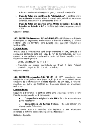 CURSO ON-LINE - D. CONSTITUCIONAL NAS 5 FONTES
PROFESSOR: VÍTOR CRUZ
71
Prof. Vítor Cruz WWW.PONTODOSCONCURSOS.COM.BR
- Se entre tribunais de segundo grau, competência do STJ.
• Quando falar em conflitos de "atribuições" = conflito entre
autoridades administrativas X autoridade judiciárias de entes
diversos. Neste caso, o competente é o STJ.
• Quando falar em conflito entre União X Estado, Estado X
Estado, ou Estado X DF = conflito federativo, o competente é
o STF.
Gabarito: Errado.
115. (CESPE/Advogado - CEHAP-PB/2009) O litígio entre Estado
estrangeiro ou organismo internacional e a União, o estado, o Distrito
Federal (DF) ou território será julgado pelo Superior Tribunal de
Justiça (STJ).
Comentários:
Neste caso o competente será originariamente o STF, através da
atribuição conferida pelo art. 102, I, "o" da Constituição. Deve-se
atentar à competência estabelecida pela Lei Maior: conflito entre
organismo estrangeiro e:
• União, Estados, DF ou TF STF;
• Município ou pessoa domiciliada no Brasil Juiz Federal
podendo chegar ao STJ por rec. ordinário;
Gabarito: Errado.
116. (CESPE/Procurador-AGU/2010) O STF reconhece sua
competência originária para julgar ação judicial tendo como partes
entidade da administração indireta federal, de um lado, e estado-
membro, de outro, na hipótese de discussão acerca de imunidade
recíproca.
Comentários:
Segundo o Supremo, o conflito entre uma autarquia federal e um
Estado-membro pode ter 2 caminhos:
• Competência originária do STF - Se colocar em risco o
pacto federativo.
• Competência da Justiça Federal - Se não colocar em
risco o pacto federativo.
Desta forma acerta a questão, pois segundo o STF imunidade
recíproca é instituto essencial ao pacto da federação.
Gabarito: Correto.
 