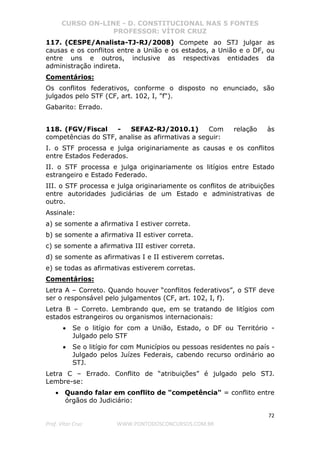 CURSO ON-LINE - D. CONSTITUCIONAL NAS 5 FONTES
PROFESSOR: VÍTOR CRUZ
72
Prof. Vítor Cruz WWW.PONTODOSCONCURSOS.COM.BR
117. (CESPE/Analista-TJ-RJ/2008) Compete ao STJ julgar as
causas e os conflitos entre a União e os estados, a União e o DF, ou
entre uns e outros, inclusive as respectivas entidades da
administração indireta.
Comentários:
Os conflitos federativos, conforme o disposto no enunciado, são
julgados pelo STF (CF, art. 102, I, "f").
Gabarito: Errado.
118. (FGV/Fiscal - SEFAZ-RJ/2010.1) Com relação às
competências do STF, analise as afirmativas a seguir:
I. o STF processa e julga originariamente as causas e os conflitos
entre Estados Federados.
II. o STF processa e julga originariamente os litígios entre Estado
estrangeiro e Estado Federado.
III. o STF processa e julga originariamente os conflitos de atribuições
entre autoridades judiciárias de um Estado e administrativas de
outro.
Assinale:
a) se somente a afirmativa I estiver correta.
b) se somente a afirmativa II estiver correta.
c) se somente a afirmativa III estiver correta.
d) se somente as afirmativas I e II estiverem corretas.
e) se todas as afirmativas estiverem corretas.
Comentários:
Letra A – Correto. Quando houver “conflitos federativos”, o STF deve
ser o responsável pelo julgamentos (CF, art. 102, I, f).
Letra B – Correto. Lembrando que, em se tratando de litígios com
estados estrangeiros ou organismos internacionais:
• Se o litígio for com a União, Estado, o DF ou Território -
Julgado pelo STF
• Se o litígio for com Municípios ou pessoas residentes no país -
Julgado pelos Juízes Federais, cabendo recurso ordinário ao
STJ.
Letra C – Errado. Conflito de “atribuições” é julgado pelo STJ.
Lembre-se:
• Quando falar em conflito de "competência" = conflito entre
órgãos do Judiciário:
 