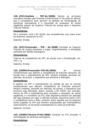 CURSO ON-LINE - D. CONSTITUCIONAL NAS 5 FONTES
PROFESSOR: VÍTOR CRUZ
74
Prof. Vítor Cruz WWW.PONTODOSCONCURSOS.COM.BR
120. (FCC/Analista - TRT-AL/2008) Dentre as principais
inovações trazidas pela Emenda Constitucional nº 45 pode-se afirmar
que a competência para apreciar os pedidos de homologação de
sentenças estrangeiras e a concessão de exequatur às cartas
rogatórias passou do Superior Tribunal de Justiça para o Supremo
Tribunal Federal.
Comentários:
Foi o contrário. Com a EC 45/04, tais competências, que antes eram
do Supremo, passaram ao STJ.
Gabarito: Errado.
121. (FCC/Procurador - TCE - AL/2008) Compete ao Superior
Tribunal de Justiça processar e julgar, originariamente, a extradição
solicitada por Estado estrangeiro.
Comentários:
Trata-se de competência do STF, de acordo com a Constituição, art.
102, I, g.
Gabarito: Errado.
122. (CESPE/Procurador-TCE-ES/2009) As normas
constitucionais que alteram a competência de tribunais possuem, de
acordo com o entendimento do STF, eficácia imediata, devendo ser
aplicado, de pronto, o dispositivo que promova a alteração.
Comentários:
É pacífico no STF o entendimento no sentido de que as normas
constitucionais que alteram competência de Tribunais possuem
eficácia imediata, devendo ser aplicado, de pronto, o dispositivo que
promova esta alteração. Assim, quando a EC 45/04, por exemplo,
retirou do STF a competência para conceder o exequatur às cartas
rogatórias, e a transferiu ao STJ, este dispositivo deveria ser aplicado
tão logo entrasse em vigor a referida emenda. Assumiria assim o STJ
a competência para o feito, inclusive sobre aquelas que já estariam
sendo julgadas no STF que ficariam prejudicadas por incompetência
superveniente, se tornando insubsistentes os votos já proferidos.
Gabarito: Correto.
123. (CESPE/Técnico-TJ-RJ/2008) Compete ao STJ proceder à
homologação de sentença estrangeira.
Comentários:
 