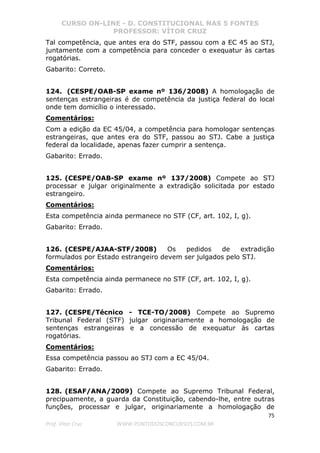 CURSO ON-LINE - D. CONSTITUCIONAL NAS 5 FONTES
PROFESSOR: VÍTOR CRUZ
75
Prof. Vítor Cruz WWW.PONTODOSCONCURSOS.COM.BR
Tal competência, que antes era do STF, passou com a EC 45 ao STJ,
juntamente com a competência para conceder o exequatur às cartas
rogatórias.
Gabarito: Correto.
124. (CESPE/OAB-SP exame nº 136/2008) A homologação de
sentenças estrangeiras é de competência da justiça federal do local
onde tem domicílio o interessado.
Comentários:
Com a edição da EC 45/04, a competência para homologar sentenças
estrangeiras, que antes era do STF, passou ao STJ. Cabe a justiça
federal da localidade, apenas fazer cumprir a sentença.
Gabarito: Errado.
125. (CESPE/OAB-SP exame nº 137/2008) Compete ao STJ
processar e julgar originalmente a extradição solicitada por estado
estrangeiro.
Comentários:
Esta competência ainda permanece no STF (CF, art. 102, I, g).
Gabarito: Errado.
126. (CESPE/AJAA-STF/2008) Os pedidos de extradição
formulados por Estado estrangeiro devem ser julgados pelo STJ.
Comentários:
Esta competência ainda permanece no STF (CF, art. 102, I, g).
Gabarito: Errado.
127. (CESPE/Técnico - TCE-TO/2008) Compete ao Supremo
Tribunal Federal (STF) julgar originariamente a homologação de
sentenças estrangeiras e a concessão de exequatur às cartas
rogatórias.
Comentários:
Essa competência passou ao STJ com a EC 45/04.
Gabarito: Errado.
128. (ESAF/ANA/2009) Compete ao Supremo Tribunal Federal,
precipuamente, a guarda da Constituição, cabendo-lhe, entre outras
funções, processar e julgar, originariamente a homologação de
 