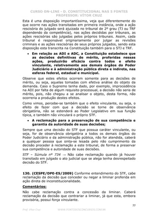 CURSO ON-LINE - D. CONSTITUCIONAL NAS 5 FONTES
PROFESSOR: VÍTOR CRUZ
77
Prof. Vítor Cruz WWW.PONTODOSCONCURSOS.COM.BR
Esta é uma disposição importantíssima, veja que diferentemente do
que ocorre nas ações transitadas em primeira instância, onde a ação
rescisória do julgado será ajuizada no tribunal de 2º grau (TJ ou TRF
dependendo da competência), nas ações decididas por tribunais, as
ações rescisórias são julgadas pelos próprios tribunais. Assim, cada
tribunal é responsável originariamente por julgar as revisões
criminais e as ações rescisórias de seus próprios julgados, sendo esta
disposição esta transcrita na Constituição também para o STJ e TRF.
• Em relação as ADI e ADC, a Constituição estabelece que
as decisões definitivas de mérito, proferidas nessas
ações, produzirão eficácia contra todos e efeito
vinculante, relativamente aos demais órgãos do Poder
Judiciário e à administração pública direta e indireta, nas
esferas federal, estadual e municipal.
Observe que estes efeitos ocorrem somente para as decisões de
mérito, ou seja, aquelas tomadas com efetiva análise do objeto da
demanda. Caso o Supremo tenha dado, por exemplo, improcedência
na ADI por falta de algum requisito processual, a decisão não seria de
mérito, pois, não chegou a se analisar o objeto, desta forma, não
ocorreria a produção destes efeitos.
Como vimos, percebe-se também que o efeito vinculante, ou seja, o
efeito de fazer com que a decisão se torne de observância
obrigatória, não se estenderá ao Poder Legislativo em sua função
típica, e também não vinculará o próprio STF.
• A reclamação para a preservação de sua competência e
garantia da autoridade de suas decisões;
Sempre que uma decisão do STF que possua caráter vinculante, ou
seja, for de observância obrigatória a todos os demais órgãos do
Poder Judiciário e da administração pública, não for atendida, caberá
a qualquer pessoa que sinta-se lesada pelo não cumprimento da
decisão proceder à reclamação a este tribunal, de forma a preservar
sua competência e autoridade de suas decisões.
STF – Súmula nº 734 → Não cabe reclamação quando já houver
transitado em julgado o ato judicial que se alega tenha desrespeitado
decisão do STF.
130. (CESPE/DPE-ES/2009) Conforme entendimento do STF, cabe
reclamação da decisão que conceder ou negar a liminar proferida em
ação direta de inconstitucionalidade.
Comentários:
Não cabe reclamação contra a concessão da liminar. Caberá
reclamação da decisão que contrariar a liminar, já que esta, embora
provisória, possui força vinculante.
 