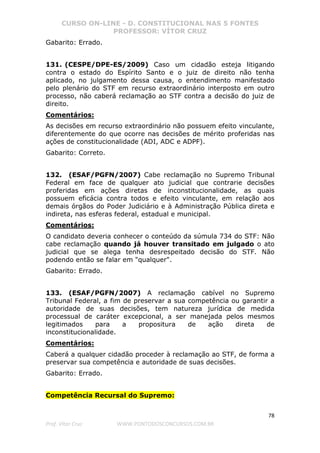 CURSO ON-LINE - D. CONSTITUCIONAL NAS 5 FONTES
PROFESSOR: VÍTOR CRUZ
78
Prof. Vítor Cruz WWW.PONTODOSCONCURSOS.COM.BR
Gabarito: Errado.
131. (CESPE/DPE-ES/2009) Caso um cidadão esteja litigando
contra o estado do Espírito Santo e o juiz de direito não tenha
aplicado, no julgamento dessa causa, o entendimento manifestado
pelo plenário do STF em recurso extraordinário interposto em outro
processo, não caberá reclamação ao STF contra a decisão do juiz de
direito.
Comentários:
As decisões em recurso extraordinário não possuem efeito vinculante,
diferentemente do que ocorre nas decisões de mérito proferidas nas
ações de constitucionalidade (ADI, ADC e ADPF).
Gabarito: Correto.
132. (ESAF/PGFN/2007) Cabe reclamação no Supremo Tribunal
Federal em face de qualquer ato judicial que contrarie decisões
proferidas em ações diretas de inconstitucionalidade, as quais
possuem eficácia contra todos e efeito vinculante, em relação aos
demais órgãos do Poder Judiciário e à Administração Pública direta e
indireta, nas esferas federal, estadual e municipal.
Comentários:
O candidato deveria conhecer o conteúdo da súmula 734 do STF: Não
cabe reclamação quando já houver transitado em julgado o ato
judicial que se alega tenha desrespeitado decisão do STF. Não
podendo então se falar em "qualquer".
Gabarito: Errado.
133. (ESAF/PGFN/2007) A reclamação cabível no Supremo
Tribunal Federal, a fim de preservar a sua competência ou garantir a
autoridade de suas decisões, tem natureza jurídica de medida
processual de caráter excepcional, a ser manejada pelos mesmos
legitimados para a propositura de ação direta de
inconstitucionalidade.
Comentários:
Caberá a qualquer cidadão proceder à reclamação ao STF, de forma a
preservar sua competência e autoridade de suas decisões.
Gabarito: Errado.
Competência Recursal do Supremo:
 