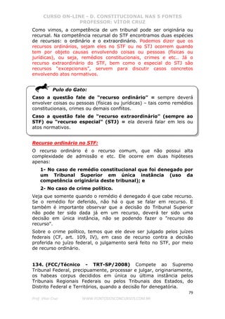 CURSO ON-LINE - D. CONSTITUCIONAL NAS 5 FONTES
PROFESSOR: VÍTOR CRUZ
79
Prof. Vítor Cruz WWW.PONTODOSCONCURSOS.COM.BR
Como vimos, a competência de um tribunal pode ser originária ou
recursal. Na competência recursal do STF encontramos duas espécies
de recursos: o ordinário e o extraordinário. Podemos dizer que os
recursos ordinários, sejam eles no STF ou no STJ ocorrem quando
tem por objeto causas envolvendo coisas ou pessoas (físicas ou
jurídicas), ou seja, remédios constitucionais, crimes e etc.. Já o
recurso extraordinário do STF, bem como o especial do STJ são
recursos “excepcionais”, servem para discutir casos concretos
envolvendo atos normativos.
Pulo do Gato:
Caso a questão fale de “recurso ordinário” = sempre deverá
envolver coisas ou pessoas (físicas ou jurídicas) – tais como remédios
constitucionais, crimes ou demais conflitos.
Caso a questão fale de “recurso extraordinário” (sempre ao
STF) ou “recurso especial” (STJ) = ela deverá falar em leis ou
atos normativos.
Recurso ordinário no STF:
O recurso ordinário é o recurso comum, que não possui alta
complexidade de admissão e etc. Ele ocorre em duas hipóteses
apenas:
1- No caso de remédio constitucional que foi denegado por
um Tribunal Superior em única instância (uso da
competência originária deste tribunal); e
2- No caso de crime político.
Veja que somente quando o remédio é denegado é que cabe recurso.
Se o remédio for deferido, não há o que se falar em recurso. E
também é importante observar que a decisão do Tribunal Superior
não pode ter sido dada já em um recurso, deverá ter sido uma
decisão em única instância, não se podendo fazer o "recurso do
recurso".
Sobre o crime político, temos que ele deve ser julgado pelos juízes
federais (CF, art. 109, IV), em caso de recurso contra a decisão
proferida no juízo federal, o julgamento será feito no STF, por meio
de recurso ordinário.
134. (FCC/Técnico - TRT-SP/2008) Compete ao Supremo
Tribunal Federal, precipuamente, processar e julgar, originariamente,
os habeas corpus decididos em única ou última instância pelos
Tribunais Regionais Federais ou pelos Tribunais dos Estados, do
Distrito Federal e Territórios, quando a decisão for denegatória.
 