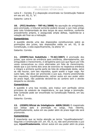 CURSO ON-LINE - D. CONSTITUCIONAL NAS 5 FONTES
PROFESSOR: VÍTOR CRUZ
8
Prof. Vítor Cruz WWW.PONTODOSCONCURSOS.COM.BR
Letra E – Correto. É a disposição encontrada na Constituição Federal
em seu art. 92, II, “a”.
Gabarito: Letra E.
10. (FCC/Analista - TRT-AL/2008) Na apuração de antigüidade,
para promoção, o tribunal somente poderá recusar o juiz mais antigo
pelo voto fundamentado de dois terços de seus membros, conforme
procedimento próprio, e assegurada ampla defesa, repetindo-se a
votação até fixar-se a indicação.
Comentários:
A questão aborda uma das disposições constitucionais sobre as
promoções dos juízes, tais disposições estão no art. 93, II da
Constituição, e esta especificamente, na alíena "d".
Gabarito: Correto.
11. (CESPE/Juiz Substituto - TJ-AC/2007) A promoção dos
juízes, que ocorre de entrância para entrância, alternadamente, por
antiguidade e merecimento, é obrigatória para juiz que figure por três
vezes consecutivas ou cinco alternadas em lista de merecimento,
desde que o juiz tenha dois anos de exercício na respectiva entrância
e integre a primeira quinta parte da lista de antiguidade desta, salvo
se não houver, com tais requisitos, quem aceite o lugar vago. Por
outro lado, não deve ser promovido o juiz que, mesmo preenchendo
tais requisitos, injustificadamente, retiver autos em seu poder além
do prazo legal, não podendo devolvê-los ao cartório sem o devido
despacho ou decisão.
Comentários:
A questão é uma boa revisão, pois traduz com perfeição vários
princípios do estatuto da magistratura, no que tange a promoção.
Este conteúdo pode ser encontrado na Constituição Federal, em seu
art. 93, II.
Gabarito: Correto.
12. (CESPE/Oficial de Inteligência- ABIN/2010) O magistrado
que esteja apto à promoção no cargo, mas retenha,
injustificadamente, autos em seu poder além do prazo legal não será
promovido.
Comentários:
É importante que se tenha atenção ao termo "injustificadamente".
Segundo a Constituição (CF, art. 93, II, e), não será promovido o juiz
que, injustificadamente, retiver autos em seu poder além do prazo
 
