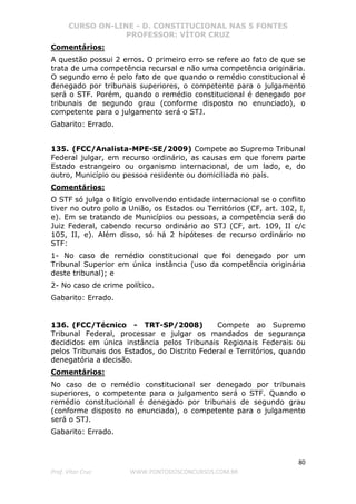 CURSO ON-LINE - D. CONSTITUCIONAL NAS 5 FONTES
PROFESSOR: VÍTOR CRUZ
80
Prof. Vítor Cruz WWW.PONTODOSCONCURSOS.COM.BR
Comentários:
A questão possui 2 erros. O primeiro erro se refere ao fato de que se
trata de uma competência recursal e não uma competência originária.
O segundo erro é pelo fato de que quando o remédio constitucional é
denegado por tribunais superiores, o competente para o julgamento
será o STF. Porém, quando o remédio constitucional é denegado por
tribunais de segundo grau (conforme disposto no enunciado), o
competente para o julgamento será o STJ.
Gabarito: Errado.
135. (FCC/Analista-MPE-SE/2009) Compete ao Supremo Tribunal
Federal julgar, em recurso ordinário, as causas em que forem parte
Estado estrangeiro ou organismo internacional, de um lado, e, do
outro, Município ou pessoa residente ou domiciliada no país.
Comentários:
O STF só julga o litígio envolvendo entidade internacional se o conflito
tiver no outro polo a União, os Estados ou Territórios (CF, art. 102, I,
e). Em se tratando de Municípios ou pessoas, a competência será do
Juiz Federal, cabendo recurso ordinário ao STJ (CF, art. 109, II c/c
105, II, e). Além disso, só há 2 hipóteses de recurso ordinário no
STF:
1- No caso de remédio constitucional que foi denegado por um
Tribunal Superior em única instância (uso da competência originária
deste tribunal); e
2- No caso de crime político.
Gabarito: Errado.
136. (FCC/Técnico - TRT-SP/2008) Compete ao Supremo
Tribunal Federal, processar e julgar os mandados de segurança
decididos em única instância pelos Tribunais Regionais Federais ou
pelos Tribunais dos Estados, do Distrito Federal e Territórios, quando
denegatória a decisão.
Comentários:
No caso de o remédio constitucional ser denegado por tribunais
superiores, o competente para o julgamento será o STF. Quando o
remédio constitucional é denegado por tribunais de segundo grau
(conforme disposto no enunciado), o competente para o julgamento
será o STJ.
Gabarito: Errado.
 