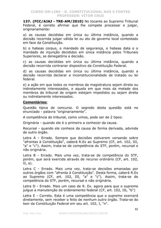 CURSO ON-LINE - D. CONSTITUCIONAL NAS 5 FONTES
PROFESSOR: VÍTOR CRUZ
82
Prof. Vítor Cruz WWW.PONTODOSCONCURSOS.COM.BR
137. (FCC/AJAJ - TRE-AM/2010) No tocante ao Supremo Tribunal
Federal, é correto afirmar que lhe compete processar e julgar,
originariamente:
a) as causas decididas em única ou última instância, quando a
decisão recorrida julgar válida lei ou ato de governo local contestado
em face da Constituição.
b) o habeas corpus, o mandado de segurança, o habeas data e o
mandado de injunção decididos em única instância pelos Tribunais
Superiores, se denegatória a decisão.
c) as causas decididas em única ou última instância, quando a
decisão recorrida contrariar dispositivo da Constituição Federal.
d) as causas decididas em única ou última instância, quando a
decisão recorrida declarar a inconstitucionalidade de tratado ou lei
federal.
e) a ação em que todos os membros da magistratura sejam direta ou
indiretamente interessados, e aquela em que mais da metade dos
membros do tribunal de origem estejam impedidos ou sejam direta
ou indiretamente interessados.
Comentários:
Questão típica de concurso. O segredo desta questão está no
enunciado - palavra "originariamente".
A competência do tribunal, como vimos, pode ser de 2 tipos:
Originária - quando ele é o primeiro a conhecer da causa.
Recursal - quando ele conhece da causa de forma derivada, advinda
de outro órgão.
Letra A - Errado. Sempre que decisões estiverem versando sobre
"afrontas à Constituição", caberá R.Ex ao Supremo (CF, art. 102, III,
"a" e "c"). Assim, trata-se de competência do STF, porém, recursal e
não originária.
Letra B - Errado. Mais uma vez, trata-se de competência do STF,
porém, que será exercida através de recurso ordinário (CF, art. 102,
II, a).
Letra C - Errado. Mais uma vez, trata-se decisões emanadas por
outros órgãos com "afronta à Constituição". Desta forma, caberá R.Ex
ao Supremo (CF, art. 102, III, "a" e "c"). Assim, trata-se de
competência do STF, porém, recursal e não originária.
Letra D - Errado. Mais um caso de R. Ex. agora para que o supremo
julgue a manutenção do ordenamento federal (CF, art. 102, III, "b")
Letra E - Correto. Esta é uma competência que o supremo exercerá
diretamente, sem receber o feito de nenhum outro órgão. Trata-se do
teor da Constituição Federal em seu art. 102, I, "n".
 