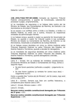 CURSO ON-LINE - D. CONSTITUCIONAL NAS 5 FONTES
PROFESSOR: VÍTOR CRUZ
83
Prof. Vítor Cruz WWW.PONTODOSCONCURSOS.COM.BR
Gabarito: Letra E
138. (FCC/TJAA-TRT-SP/2008) Compete ao Supremo Tribunal
Federal, precipuamente, a guarda da Constituição, cabendo-lhe
processar e julgar, originariamente,
a) os mandados de segurança e os habeas data contra ato de
Ministro de Estado, dos Comandantes da Marinha, do Exército e da
Aeronáutica ou do próprio Tribunal.
b) as causas e os conflitos entre a União e os Estados, a União e o
Distrito Federal, ou entre uns e outros, inclusive as respectivas
entidades da administração indireta.
c) os habeas corpus, quando o coator ou paciente for Governador de
Estado, ou quando o coator for tribunal sujeito à sua jurisdição,
Ministro de Estado ou Comandante da Marinha, do Exército ou da
Aeronáutica, ressalvada a competência da Justiça Eleitoral.
d) os habeas corpus decididos em única ou última instância pelos
Tribunais Regionais Federais ou pelos Tribunais dos Estados, do
Distrito Federal e Territórios, quando a decisão for denegatória.
e) os mandados de segurança decididos em única instância pelos
Tribunais Regionais Federais ou pelos Tribunais dos Estados, do
Distrito Federal e Territórios, quando denegatória a decisão.
Comentários:
Letra A – Errado. Em se tratando de remédios constitucionais
envolvendo Ministros de Estado e Comandantes de Força, temos a
seguinte regra:
• Se eles forem pacientes (sofrendo a coação) – julgamento no
STF
• Se eles forem coatores (o remédio for contra seus atos) –
Julgamento no STJ.
Como a questão fala "contra ato do Ministro", ele foi coator, logo será
o STJ e não o STF.
Letra B - Correto. Sempre que falar em conflito federativo, o
competente para resolver será o STF.
Letra C - Errado. Ministro coator = STJ!
Letra D - Errado.
Recurso contra remédio constitucional denegado por Tribunais
de 2º grau = STJ.
Recurso contra remédio constitucional denegado por Tribunais
Superiores = STF.
 