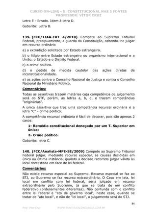 CURSO ON-LINE - D. CONSTITUCIONAL NAS 5 FONTES
PROFESSOR: VÍTOR CRUZ
84
Prof. Vítor Cruz WWW.PONTODOSCONCURSOS.COM.BR
Letra E - Errado. Idem à letra D.
Gabarito: Letra B.
139. (FCC/TJAA-TRT 4/2010) Compete ao Supremo Tribunal
Federal, precipuamente, a guarda da Constituição, cabendo-lhe julgar
em recurso ordinário
a) a extradição solicitada por Estado estrangeiro.
b) o litígio entre Estado estrangeiro ou organismo internacional e a
União, o Estado e o Distrito Federal.
c) o crime político.
d) o pedido de medida cautelar das ações diretas de
inconstitucionalidade.
e) as ações contra o Conselho Nacional de Justiça e contra o Conselho
Nacional do Ministério Público.
Comentários:
Todas as assertivas trazem matérias cuja competência de julgamento
será do STF, porém, as letras a, b, d, e trazem competências
"originárias".
A única assertiva que traz uma competência recursal ordinária é a
letra "C" - crime político.
A competência recursal ordinária é fácil de decorar, pois são apenas 2
casos:
1- Remédio constitucional denegado por um T. Superior em
única;
2- Crime político.
Gabarito: letra C.
140. (FCC/Analista-MPE-SE/2009) Compete ao Supremo Tribunal
Federal julgar, mediante recurso especial, as causas decididas em
única ou última instância, quando a decisão recorrida julgar válida lei
local contestada em face de lei federal.
Comentários:
Não existe recurso especial ao Supremo. Recurso especial se faz ao
STJ, ao Supremo se faz recurso extraordinário. O Caso em tela, lei
local em conflito com lei federal, seria julgado em recurso
extraordinário pelo Supremo, já que se trata de um conflito
federativo (ordenamentos diferentes). Não confunda com o conflito
entre lei federal e "ato de governo local", neste caso, quando se
tratar de "ato local", e não de "lei local", o julgamento será do STJ.
 