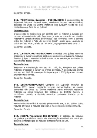 CURSO ON-LINE - D. CONSTITUCIONAL NAS 5 FONTES
PROFESSOR: VÍTOR CRUZ
85
Prof. Vítor Cruz WWW.PONTODOSCONCURSOS.COM.BR
Gabarito: Errado.
141. (FCC/Técnico Superior - PGE-RJ/2009) É competência do
Supremo Tribunal Federal rever, mediante recurso extraordinário,
decisões de única ou última instância que julguem válida lei local
contestada em face de lei federal.
Comentários:
O caso onde lei local esteja em conflito com lei federal, é julgado em
recurso extraordinário pelo Supremo, já que se trata de um conflito
federativo (ordenamentos diferentes). Não confunda com o conflito
entre lei federal e "ato de governo local", neste caso, quando se
tratar de "ato local", e não de "lei local", o julgamento será do STJ.
Gabarito: Correto.
142. (CESPE/AJAA-TRE-BA/2010) Compete aos juízes federais
processar e julgar os crimes políticos e compete ao Supremo Tribunal
Federal julgar o recurso ordinário contra as sentenças advindas do
julgamento desses crimes.
Comentários:
Segundo a Constituição em seu art. 109, IV, compete aos juízes
federais processar e julgar os crimes políticos. A Constituição elenca
em seu art. 102, II, a competência para que o STF julgue em recurso
ordinário tais crimes.
Gabarito: Correto.
143. (CESPE/FINEP/2009) Compete ao Superior Tribunal de
Justiça (STJ) julgar, mediante recurso extraordinário, as causas
decididas em única ou última instância pelos tribunais regionais
federais ou pelos tribunais dos estados, do Distrito Federal e
territórios, quando a decisão recorrida contrariar tratado ou lei
federal.
Comentários:
Recurso extraordinário é recurso privativo do STF, o STJ possui como
recurso privativo o recurso especial, e não o recurso extraordinário.
Gabarito: Errado.
144. (CESPE/Procurador-TCE-ES/2009) O acórdão do tribunal
de justiça que defere pedido de intervenção estadual em município
desafia a interposição de recurso extraordinário ao STF.
Comentários:
 