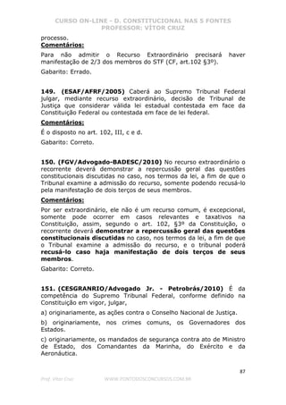 CURSO ON-LINE - D. CONSTITUCIONAL NAS 5 FONTES
PROFESSOR: VÍTOR CRUZ
87
Prof. Vítor Cruz WWW.PONTODOSCONCURSOS.COM.BR
processo.
Comentários:
Para não admitir o Recurso Extraordinário precisará haver
manifestação de 2/3 dos membros do STF (CF, art.102 §3º).
Gabarito: Errado.
149. (ESAF/AFRF/2005) Caberá ao Supremo Tribunal Federal
julgar, mediante recurso extraordinário, decisão de Tribunal de
Justiça que considerar válida lei estadual contestada em face da
Constituição Federal ou contestada em face de lei federal.
Comentários:
É o disposto no art. 102, III, c e d.
Gabarito: Correto.
150. (FGV/Advogado-BADESC/2010) No recurso extraordinário o
recorrente deverá demonstrar a repercussão geral das questões
constitucionais discutidas no caso, nos termos da lei, a fim de que o
Tribunal examine a admissão do recurso, somente podendo recusá-lo
pela manifestação de dois terços de seus membros.
Comentários:
Por ser extraordinário, ele não é um recurso comum, é excepcional,
somente pode ocorrer em casos relevantes e taxativos na
Constituição, assim, segundo o art. 102, §3º da Constituição, o
recorrente deverá demonstrar a repercussão geral das questões
constitucionais discutidas no caso, nos termos da lei, a fim de que
o Tribunal examine a admissão do recurso, e o tribunal poderá
recusá-lo caso haja manifestação de dois terços de seus
membros.
Gabarito: Correto.
151. (CESGRANRIO/Advogado Jr. - Petrobrás/2010) É da
competência do Supremo Tribunal Federal, conforme definido na
Constituição em vigor, julgar,
a) originariamente, as ações contra o Conselho Nacional de Justiça.
b) originariamente, nos crimes comuns, os Governadores dos
Estados.
c) originariamente, os mandados de segurança contra ato de Ministro
de Estado, dos Comandantes da Marinha, do Exército e da
Aeronáutica.
 