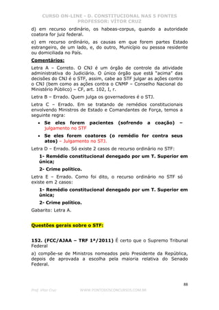 CURSO ON-LINE - D. CONSTITUCIONAL NAS 5 FONTES
PROFESSOR: VÍTOR CRUZ
88
Prof. Vítor Cruz WWW.PONTODOSCONCURSOS.COM.BR
d) em recurso ordinário, os habeas-corpus, quando a autoridade
coatora for juiz federal.
e) em recurso ordinário, as causas em que forem partes Estado
estrangeiro, de um lado, e, do outro, Município ou pessoa residente
ou domiciliada no País.
Comentários:
Letra A – Correto. O CNJ é um órgão de controle da atividade
administrativa do Judiciário. O único órgão que está “acima” das
decisões do CNJ é o STF, assim, cabe ao STF julgar as ações contra
o CNJ (bem como as ações contra o CNMP – Conselho Nacional do
Ministério Público) – CF, art. 102, I, r.
Letra B – Errado. Quem julga os governadores é o STJ.
Letra C – Errado. Em se tratando de remédios constitucionais
envolvendo Ministros de Estado e Comandantes de Força, temos a
seguinte regra:
• Se eles forem pacientes (sofrendo a coação) –
julgamento no STF
• Se eles forem coatores (o remédio for contra seus
atos) – Julgamento no STJ.
Letra D – Errado. Só existe 2 casos de recurso ordinário no STF:
1- Remédio constitucional denegado por um T. Superior em
única;
2- Crime político.
Letra E – Errado. Como foi dito, o recurso ordinário no STF só
existe em 2 casos:
1- Remédio constitucional denegado por um T. Superior em
única;
2- Crime político.
Gabarito: Letra A.
Questões gerais sobre o STF:
152. (FCC/AJAA – TRF 1ª/2011) É certo que o Supremo Tribunal
Federal
a) compõe-se de Ministros nomeados pelo Presidente da República,
depois de aprovada a escolha pela maioria relativa do Senado
Federal.
 