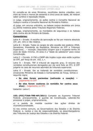 CURSO ON-LINE - D. CONSTITUCIONAL NAS 5 FONTES
PROFESSOR: VÍTOR CRUZ
89
Prof. Vítor Cruz WWW.PONTODOSCONCURSOS.COM.BR
b) compõe-se de onze Ministros, escolhidos dentre cidadãos com
mais de trinta e menos de sessenta e cinco anos de idade, de notável
saber jurídico e reputação ilibada.
c) julga, originariamente, as ações contra o Conselho Nacional de
Justiça e contra o Conselho Nacional do Ministério Público.
d) julga, em recurso ordinário, os habeas corpus decididos em única
ou última instância pelos Tribunais Regionais Federais.
e) julga, originariamente, os mandados de segurança e os habeas
data contra ato de Ministro de Estado.
Comentários:
Letra A – Errado. A escolha da aprovação se faz por maioria absoluta
(CF, art. 101) e não relativa.
Letra B – Errado. Todos os cargos do alto escalão dos poderes (PGR,
Senadores, Presidente da República, Ministros do STF e Tribunais
Superiores... – exceção: Deputado) exigem que o ocupante tenha 35
anos de idade mínima. 35 anos é a “idade da sabedoria” para nossa
Constituição.
Letra C – Correto. O CNJ e CNMP são órgãos cujos atos estão sujeitos
ao STF, por força do art. 102, I, r.
Letra D – Errado. TRF é tribunal de segundo grau. O recurso dos
remédios constitucionais denegados por ele será feito ao STJ. O STF
julgaria no caso de recursos advindos de tribunais superiores.
Letra E - Errado. Em se tratando de remédios constitucionais
envolvendo Ministros de Estado e Comandantes de Força, temos a
seguinte regra:
• Se eles forem pacientes (sofrendo a coação) –
julgamento no STF
• Se eles forem coatores (o remédio for contra seus
atos) – Julgamento no STJ.
Gabarito: Letra C.
153. (FCC/TJAA-TRE-AP/2011) Compete ao Supremo Tribunal
Federal, precipuamente, a guarda da Constituição, cabendo-lhe
processar e julgar, originariamente,
a) o pedido de medida cautelar das ações diretas de
inconstitucionalidade.
b) nos crimes comuns, os Governadores dos Estados e do Distrito
Federal, e, nestes e nos de responsabilidade, os desembargadores
dos Tribunais de Justiça dos Estados e do Distrito Federal.
 