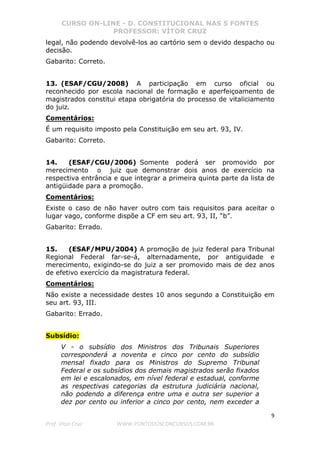 CURSO ON-LINE - D. CONSTITUCIONAL NAS 5 FONTES
PROFESSOR: VÍTOR CRUZ
9
Prof. Vítor Cruz WWW.PONTODOSCONCURSOS.COM.BR
legal, não podendo devolvê-los ao cartório sem o devido despacho ou
decisão.
Gabarito: Correto.
13. (ESAF/CGU/2008) A participação em curso oficial ou
reconhecido por escola nacional de formação e aperfeiçoamento de
magistrados constitui etapa obrigatória do processo de vitaliciamento
do juiz.
Comentários:
É um requisito imposto pela Constituição em seu art. 93, IV.
Gabarito: Correto.
14. (ESAF/CGU/2006) Somente poderá ser promovido por
merecimento o juiz que demonstrar dois anos de exercício na
respectiva entrância e que integrar a primeira quinta parte da lista de
antigüidade para a promoção.
Comentários:
Existe o caso de não haver outro com tais requisitos para aceitar o
lugar vago, conforme dispõe a CF em seu art. 93, II, “b”.
Gabarito: Errado.
15. (ESAF/MPU/2004) A promoção de juiz federal para Tribunal
Regional Federal far-se-á, alternadamente, por antiguidade e
merecimento, exigindo-se do juiz a ser promovido mais de dez anos
de efetivo exercício da magistratura federal.
Comentários:
Não existe a necessidade destes 10 anos segundo a Constituição em
seu art. 93, III.
Gabarito: Errado.
Subsídio:
V - o subsídio dos Ministros dos Tribunais Superiores
corresponderá a noventa e cinco por cento do subsídio
mensal fixado para os Ministros do Supremo Tribunal
Federal e os subsídios dos demais magistrados serão fixados
em lei e escalonados, em nível federal e estadual, conforme
as respectivas categorias da estrutura judiciária nacional,
não podendo a diferença entre uma e outra ser superior a
dez por cento ou inferior a cinco por cento, nem exceder a
 
