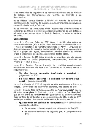 CURSO ON-LINE - D. CONSTITUCIONAL NAS 5 FONTES
PROFESSOR: VÍTOR CRUZ
90
Prof. Vítor Cruz WWW.PONTODOSCONCURSOS.COM.BR
c) os mandados de segurança e os habeas data contra ato de Ministro
de Estado, dos Comandantes da Marinha, do Exército e da
Aeronáutica.
d) os habeas corpus quando o coator for Ministro de Estado ou
Comandante da Marinha, do Exército ou da Aeronáutica, ressalvada a
competência da Justiça Eleitoral.
e) os conflitos de atribuições entre autoridades administrativas e
judiciárias da União, ou entre autoridades judiciárias de um Estado e
administrativas de outro ou do Distrito Federal, ou entre as deste e
da União.
Comentários:
Letra A – Correto. Cabe ao STF julgar o pedido das ações de
constitucionalidade (ADI – Ação Direta de Inconstitucionalidade, ADC
– Ação Declaratória de Constitucionalidade e ADPF – Arguição de
descumprimento de preceito fundamental). Como é da competência
do STF julgar tais ações, obviamente também caberá ao mesmo
órgão o julgamento dos pedidos cautelares destas ações.
Letra B – Errado. O STF julga somente os membros da alta cúpula
dos Poderes da União (Presidente, Parlamentares, Ministros do
Próprio STF, PGR e etc...).
Letra C – Errado. Em se tratando de remédios constitucionais
envolvendo Ministros de Estado e Comandantes de Força, temos a
seguinte regra:
• Se eles forem pacientes (sofrendo a coação) –
julgamento no STF
• Se eles forem coatores (o remédio for contra seus
atos) – Julgamento no STJ.
Letra D – Errado. O STF só julgaria se eles estivessem sofrendo a
coação... Como eles são os próprios coatores, não caberá ao STF.
Letra E – Errado. Não confunda o conflito de "competência" que se
dá entre os órgãos do Judiciário, com o conflito de "atribuições"
que se dá entre as "autoridades" (judiciárias ou administrativas).
Esse conflito de atribuições é de competência do STJ, e não do STF,
ainda que envolva diversos entes da federação. Assim, temos:
• Quando falar em conflito de "competência" = conflito entre
órgãos do Judiciário:
Se envolver tribunais superiores - Competente é o STF.
Se envolver tribunais de segundo grau - Competente é o
STJ.
 