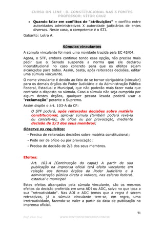 CURSO ON-LINE - D. CONSTITUCIONAL NAS 5 FONTES
PROFESSOR: VÍTOR CRUZ
91
Prof. Vítor Cruz WWW.PONTODOSCONCURSOS.COM.BR
• Quando falar em conflitos de "atribuições" = conflito entre
autoridades administrativas X autoridade judiciárias de entes
diversos. Neste caso, o competente é o STJ.
Gabarito: Letra A.
Súmulas vinculantes
A súmula vinculante foi mais uma novidade trazida pela EC 45/04.
Agora, o STF, embora continue tendo essa opção, não precisa mais
pedir que o Senado suspenda a norma que ele declarou
inconstitucional no caso concreto para que os efeitos sejam
alcançados para todos. Assim, basta, após reiteradas decisões, editar
uma súmula vinculante.
O nome vinculante é devido ao fato de se tornar obrigatória (vincular)
para os demais órgãos do Poder Judiciário e da Administração Pública
Federal, Estadual e Municipal, que não poderão mais fazer nada que
contrarie o disposto na súmula. Caso a súmula não seja cumprida por
algum destes órgãos, qualquer pessoa lesada poderá usar a
"reclamação" perante o Supremo.
Assim dispõe o art. 103-A da CF:
O STF poderá, após reiteradas decisões sobre matéria
constitucional, aprovar súmula (também poderá revê-la
ou cancelá-la), de ofício ou por provocação, mediante
decisão de 2/3 dos seus membros;
Observe os requisitos:
- Precisa de reiteradas decisões sobre matéria constitucional;
- Pode ser de ofício ou por provocação;
- Precisa de decisão de 2/3 dos seus membros.
Efeitos:
Art. 103-A (Continuação do caput) A partir de sua
publicação na imprensa oficial terá efeito vinculante em
relação aos demais órgãos do Poder Judiciário e à
administração pública direta e indireta, nas esferas federal,
estadual e municipal.
Estes efeitos alcançados pela súmula vinculante, são os mesmos
efeitos da decisão proferida em uma ADI ou ADC, salvo no que toca a
sua "retroatividade". Nas ADI e ADC temos que a regra é serem
retroativas, já a súmula vinculante tem-se, em regra, uma
irretroatividade, fazendo-se valer a partir da data de publicação na
imprensa oficial.
 
