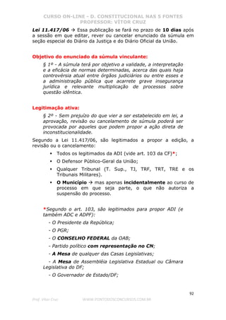 CURSO ON-LINE - D. CONSTITUCIONAL NAS 5 FONTES
PROFESSOR: VÍTOR CRUZ
92
Prof. Vítor Cruz WWW.PONTODOSCONCURSOS.COM.BR
Lei 11.417/06 Essa publicação se fará no prazo de 10 dias após
a sessão em que editar, rever ou cancelar enunciado da súmula em
seção especial do Diário da Justiça e do Diário Oficial da União.
Objetivo do enunciado da súmula vinculante:
§ 1º - A súmula terá por objetivo a validade, a interpretação
e a eficácia de normas determinadas, acerca das quais haja
controvérsia atual entre órgãos judiciários ou entre esses e
a administração pública que acarrete grave insegurança
jurídica e relevante multiplicação de processos sobre
questão idêntica.
Legitimação ativa:
§ 2º - Sem prejuízo do que vier a ser estabelecido em lei, a
aprovação, revisão ou cancelamento de súmula poderá ser
provocada por aqueles que podem propor a ação direta de
inconstitucionalidade.
Segundo a Lei 11.417/06, são legitimados a propor a edição, a
revisão ou o cancelamento:
Todos os legitimados da ADI (vide art. 103 da CF)*;
O Defensor Público-Geral da União;
Qualquer Tribunal (T. Sup., TJ, TRF, TRT, TRE e os
Tribunais Militares).
O Município mas apenas incidentalmente ao curso de
processo em que seja parte, o que não autoriza a
suspensão do processo.
*Segundo o art. 103, são legitimados para propor ADI (e
também ADC e ADPF):
- O Presidente da República;
- O PGR;
- O CONSELHO FEDERAL da OAB;
- Partido político com representação no CN;
- A Mesa de qualquer das Casas Legislativas;
- A Mesa de Assembléia Legislativa Estadual ou Câmara
Legislativa do DF;
- O Governador de Estado/DF;
 