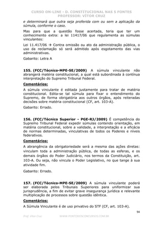 CURSO ON-LINE - D. CONSTITUCIONAL NAS 5 FONTES
PROFESSOR: VÍTOR CRUZ
94
Prof. Vítor Cruz WWW.PONTODOSCONCURSOS.COM.BR
e determinará que outra seja proferida com ou sem a aplicação da
súmula, conforme o caso.
Mas para que a questão fosse acertada, teria que ter um
conhecimento extra: a lei 11417/06 que regulamenta as súmulas
vinculantes:
Lei 11.417/06 Contra omissão ou ato da administração pública, o
uso da reclamação só será admitido após esgotamento das vias
administrativas.
Gabarito: Letra A
155. (FCC/Técnico-MPE-SE/2009) A súmula vinculante não
abrangerá matéria constitucional, a qual está subordinada à contínua
interpretação do Supremo Tribunal Federal.
Comentários:
A súmula vinculante é editada justamente para tratar de matéria
constitucional. Edita-se tal súmula para fixar o entendimento do
Supremo, de forma obrigatória aos outros órgãos, após reiteradas
decisões sobre matéria constitucional (CF, art. 103-A).
Gabarito: Errado.
156. (FCC/Técnico Superior - PGE-RJ/2009) É competência do
Supremo Tribunal Federal expedir súmulas contendo orientação, em
matéria constitucional, sobre a validade, a interpretação e a eficácia
de normas determinadas, vinculativas de todos os Poderes e níveis
federativos.
Comentários:
A abrangência da obrigatoriedade será a mesma das ações diretas:
vinculam toda a administração pública, de todas as esferas, e os
demais órgãos do Poder Judiciário, nos termos da Constituição, art.
103-A. Ou seja, não vincula o Poder Legislativo, no que tange à sua
atividade fim.
Gabarito: Errado.
157. (FCC/Técnico-MPE-SE/2009) A súmula vinculante poderá
ser elaborada pelos Tribunais Superiores para uniformizar sua
jurisprudência, a fim de evitar grave insegurança jurídica e relevante
multiplicação de processos sobre questão idêntica.
Comentários:
A Súmula Vinculante é de uso privativo do STF (CF, art. 103-A).
 