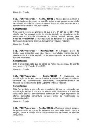CURSO ON-LINE - D. CONSTITUCIONAL NAS 5 FONTES
PROFESSOR: VÍTOR CRUZ
96
Prof. Vítor Cruz WWW.PONTODOSCONCURSOS.COM.BR
Gabarito: Errado.
162. (FCC/Procurador - Recife/2008) O relator poderá admitir a
manifestação de terceiros na questão sobre a qual versar o enunciado
de súmula vinculante, cabendo contra essa decisão recurso para o
Plenário do Supremo Tribunal Federal.
Comentários:
Não caberá recurso ao plenário, já que o art. 3º §2º da lei 11417/06
dispõe que "no procedimento de edição, revisão ou cancelamento de
enunciado da súmula vinculante, o relator poderá admitir, por
decisão irrecorrível, a manifestação de terceiros na questão, nos
termos do Regimento Interno do Supremo Tribunal Federal".
Gabarito: Errado.
163. (FCC/Procurador - Recife/2008) O Advogado Geral da
União, nas propostas que não houver formulado, manifestar-se-á
previamente à edição, revisão ou ao cancelamento de enunciado de
súmula vinculante.
Comentários:
Esta é uma disposição que se aplica ao PGR e não ao AGU, de acordo
com o art. 1º §2º da lei 11417/06.
Gabarito: Errado.
164. (FCC/Procurador - Recife/2008) A revogação ou
modificação da lei em que se fundou a edição de súmula vinculante
acarreta seu cancelamento automático, independentemente de
revisão ou cancelamento pelo Supremo Tribunal Federal.
Comentários:
Não faz sentido a correção do enunciado, já que a revogação ou
modificação de lei é um ato de efeitos não retroativos e a súmula
vinculante poderá perfeitamente continuar em vigor regulando os
efeitos concretos porventura surgidos antes da modificação ou
revogação da lei.
Gabarito: Errado.
165. (FCC/Procurador - Recife/2008) o Município poderá propor,
incidentalmente ao curso de processo em que seja parte, tanto a
edição, como a revisão ou o cancelamento de enunciado de súmula
vinculante.
 