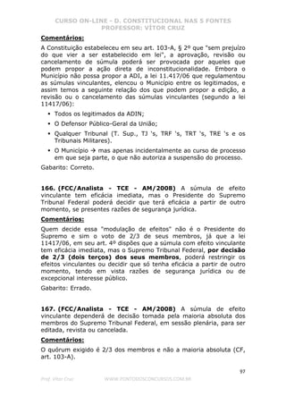 CURSO ON-LINE - D. CONSTITUCIONAL NAS 5 FONTES
PROFESSOR: VÍTOR CRUZ
97
Prof. Vítor Cruz WWW.PONTODOSCONCURSOS.COM.BR
Comentários:
A Constituição estabeleceu em seu art. 103-A, § 2º que "sem prejuízo
do que vier a ser estabelecido em lei", a aprovação, revisão ou
cancelamento de súmula poderá ser provocada por aqueles que
podem propor a ação direta de inconstitucionalidade. Embora o
Município não possa propor a ADI, a lei 11.417/06 que regulamentou
as súmulas vinculantes, elencou o Município entre os legitimados, e
assim temos a seguinte relação dos que podem propor a edição, a
revisão ou o cancelamento das súmulas vinculantes (segundo a lei
11417/06):
Todos os legitimados da ADIN;
O Defensor Público-Geral da União;
Qualquer Tribunal (T. Sup., TJ ‘s, TRF ‘s, TRT ‘s, TRE ‘s e os
Tribunais Militares).
O Município mas apenas incidentalmente ao curso de processo
em que seja parte, o que não autoriza a suspensão do processo.
Gabarito: Correto.
166. (FCC/Analista - TCE - AM/2008) A súmula de efeito
vinculante tem eficácia imediata, mas o Presidente do Supremo
Tribunal Federal poderá decidir que terá eficácia a partir de outro
momento, se presentes razões de segurança jurídica.
Comentários:
Quem decide essa "modulação de efeitos" não é o Presidente do
Supremo e sim o voto de 2/3 de seus membros, já que a lei
11417/06, em seu art. 4º dispões que a súmula com efeito vinculante
tem eficácia imediata, mas o Supremo Tribunal Federal, por decisão
de 2/3 (dois terços) dos seus membros, poderá restringir os
efeitos vinculantes ou decidir que só tenha eficácia a partir de outro
momento, tendo em vista razões de segurança jurídica ou de
excepcional interesse público.
Gabarito: Errado.
167. (FCC/Analista - TCE - AM/2008) A súmula de efeito
vinculante dependerá de decisão tomada pela maioria absoluta dos
membros do Supremo Tribunal Federal, em sessão plenária, para ser
editada, revista ou cancelada.
Comentários:
O quórum exigido é 2/3 dos membros e não a maioria absoluta (CF,
art. 103-A).
 