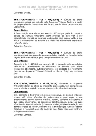 CURSO ON-LINE - D. CONSTITUCIONAL NAS 5 FONTES
PROFESSOR: VÍTOR CRUZ
98
Prof. Vítor Cruz WWW.PONTODOSCONCURSOS.COM.BR
Gabarito: Errado.
168. (FCC/Analista - TCE - AM/2008) A súmula de efeito
vinculante poderá ser editada pelo Supremo Tribunal Federal a partir
de proposição de Governador de Estado ou de Mesa de Assembléia
Legislativa.
Comentários:
A Constituição estabeleceu em seu art. 103-A que poderão porpor a
edição de súmula vinculante (sem prejuízo do que vier a ser
estabelecido em lei) os mesmos legitimados para propor ADI, o que
inclui o Governador de Estado e a Mesa de Assembléia Legislativa
(CF, art. 103).
Gabarito: Correto.
169. (FCC/Analista - TCE - AM/2008) A súmula de efeito
vinculante terá seu procedimento de edição, revisão ou cancelamento
regido, subsidiariamente, pelo Código de Processo Civil.
Comentários:
Segundo a lei 11417/06, em seu art. 10, o procedimento de edição,
revisão ou cancelamento de enunciado de súmula com efeito
vinculante obedecerá, subsidiariamente, ao disposto no Regimento
Interno do Supremo Tribunal Federal, e não o código de processo
civil.
Gabarito: Errado.
170. (CESPE/Escrivão - PC-ES/2011) Somente o Supremo
Tribunal Federal, de ofício ou mediante provocação, tem competência
para a edição, a revisão e o cancelamento de súmula vinculante.
Comentários:
Sim, somente o Supremo tem essa prerrogativa. Os demais tribunais
podem até editar súmulas de jurisprudência para expor o seu
entendimento sobre alguma matéria. Porém, somente o Supremo é
que pode, observando os requisitos constitucionais, dotar as suas
súmulas de força vinculante (observância obrigatória) em relação aos
demais órgãos do Poder Judiciário e à Administração Pública Federal,
Estadual e Municipal, que não poderão mais fazer nada que contrarie
o disposto na súmula.
Gabarito: Correto.
 