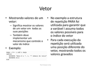 Vetor
• Mostrando valores de um
vetor:
– Significa mostrar os valores
de um vetor em todas as
suas posições
– Também deve
implementar um
mecanismo que controle o
valor do índice
• Exemplo:
• No exemplo a estrutura
de repetição PARA foi
utilizada para garantir que
a variável i assuma todos
os valores possíveis para
o índice do vetor
• Para cada execução da
repetição será utilizada
uma posição diferente do
vetor, mostrando todos os
valores gravados
Prof. Gracon Lima
 