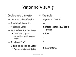 Vetor no VisuAlg
• Declarando um vetor:
– Declara o identificador
– Sinal de dois pontos
– A palavra vetor
– intervalo entre colchetes
• Utiliza-se “..” para
especificar um intervalo
maior
– A palavra “de”
– O tipo de dados do vetor
• Apenas um tipo de dados
• Exemplo
algoritmo “vetor”
var
numero: vetor [1..30] de
inteiro
Inicio
.
.
.
fimalgoritmo
Prof. Gracon Lima
 