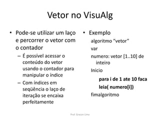 Vetor no VisuAlg
• Exemplo
algoritmo “vetor”
var
numero: vetor [1..10] de
inteiro
Inicio
para i de 1 ate 10 faca
leia( numero[i])
fimalgoritmo
• Pode-se utilizar um laço
e percorrer o vetor com
o contador
– É possível acessar o
conteúdo do vetor
usando o contador para
manipular o índice
– Com índices em
seqüência o laço de
iteração se encaixa
perfeitamente
Prof. Gracon Lima
 