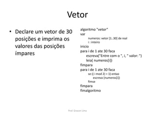 Vetor
• Declare um vetor de 30
posições e imprima os
valores das posições
ímpares
algoritmo "vetor“
var
numeros: vetor [1..30] de real
i : inteiro
inicio
para i de 1 ate 30 faca
escreva("Entre com o ", i, " valor: ")
leia( numeros[i])
fimpara
para i de 1 ate 30 faca
se (( i mod 2) = 1) entao
escreva (numeros[i])
fimse
fimpara
fimalgoritmo
Prof. Gracon Lima
 