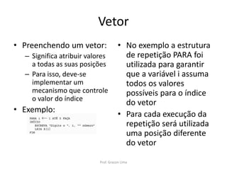 Vetor
• Preenchendo um vetor:
– Significa atribuir valores
a todas as suas posições
– Para isso, deve-se
implementar um
mecanismo que controle
o valor do índice
• Exemplo:
• No exemplo a estrutura
de repetição PARA foi
utilizada para garantir
que a variável i assuma
todos os valores
possíveis para o índice
do vetor
• Para cada execução da
repetição será utilizada
uma posição diferente
do vetor
Prof. Gracon Lima
 