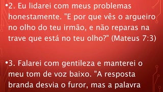 •2. Eu lidarei com meus problemas
honestamente. "E por que vês o argueiro
no olho do teu irmão, e não reparas na
trave que está no teu olho?" (Mateus 7:3)
•3. Falarei com gentileza e manterei o
meu tom de voz baixo. "A resposta
branda desvia o furor, mas a palavra
 