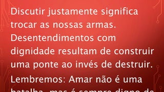 Discutir justamente significa
trocar as nossas armas.
Desentendimentos com
dignidade resultam de construir
uma ponte ao invés de destruir.
Lembremos: Amar não é uma
 