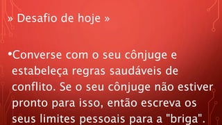» Desafio de hoje »
•Converse com o seu cônjuge e
estabeleça regras saudáveis de
conflito. Se o seu cônjuge não estiver
pronto para isso, então escreva os
seus limites pessoais para a "briga".
 