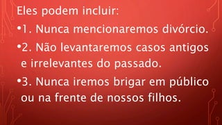 Eles podem incluir:
•1. Nunca mencionaremos divórcio.
•2. Não levantaremos casos antigos
e irrelevantes do passado.
•3. Nunca iremos brigar em público
ou na frente de nossos filhos.
 