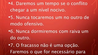 •4. Daremos um tempo se o conflito
chegar a um nível nocivo.
•5. Nunca tocaremos um no outro de
modo ofensivo.
•6. Nunca dormiremos com raiva um
do outro.
•7. O fracasso não é uma opção.
Faremos o que for necessário para
 