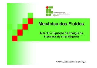 Mecânica dos Fluidos
Aula 13 – Equação da Energia na
Presença de uma Máquina
Prof. MSc. Luiz Eduardo Miranda J. Rodrigues
 