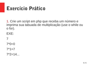 5 / 5
Exercício Prático
1. Crie um script em php que receba um número e
imprima sua tabuada de multiplicação (use o while ou
o for).
EXE:
7
7*0=0
7*1=7
7*2=14...
 