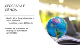 GEOGRAFIA E
CIÊNCIA
• No séc. XIX, a Geografia adquire o
status de ciência.
• Auxiliar, a serviço da História.
• No séc. XX, os métodos de
investigação e análise são
aprimorados.
10
 