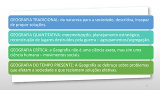 11
GEOGRAFIA TRADICIONAL: da natureza para a sociedade, descritiva, incapaz
de propor soluções.
GEOGRAFIA QUANTITATIVA: matematização, planejamento estratégico,
reconstrução de lugares destruídos pela guerra – agrupamentos/segregação.
GEOGRAFIA CRÍTICA: a Geografia não é uma ciência exata, mas sim uma
ciência humana – movimentos sociais.
GEOGRAFIA DO TEMPO PRESENTE: A Geografia se debruça sobre problemas
que afetam a sociedade e que reclamam soluções efetivas.
 