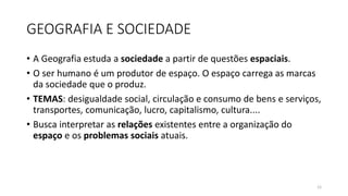 GEOGRAFIA E SOCIEDADE
• A Geografia estuda a sociedade a partir de questões espaciais.
• O ser humano é um produtor de espaço. O espaço carrega as marcas
da sociedade que o produz.
• TEMAS: desigualdade social, circulação e consumo de bens e serviços,
transportes, comunicação, lucro, capitalismo, cultura....
• Busca interpretar as relações existentes entre a organização do
espaço e os problemas sociais atuais.
12
 