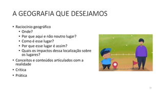 A GEOGRAFIA QUE DESEJAMOS
• Raciocínio geográfico
• Onde?
• Por que aqui e não noutro lugar?
• Como é esse lugar?
• Por que esse lugar é assim?
• Quais os impactos dessa localização sobre
os lugares?
• Conceitos e conteúdos articulados com a
realidade
• Crítica
• Prática
15
 