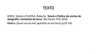 TEXTO
KOZEL, Salete e FILIZOLA, Roberto. Teoria e Prática do ensino de
Geografia: memórias da terra. São Paulo: FTD, 2010.
Parte I: Quem vai ao mar aparelha-se em terra (p.07-24).
2
 