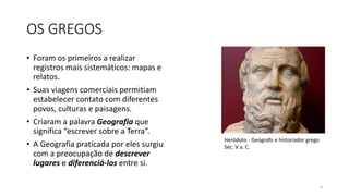 OS GREGOS
• Foram os primeiros a realizar
registros mais sistemáticos: mapas e
relatos.
• Suas viagens comerciais permitiam
estabelecer contato com diferentes
povos, culturas e paisagens.
• Criaram a palavra Geografia que
significa “escrever sobre a Terra”.
• A Geografia praticada por eles surgiu
com a preocupação de descrever
lugares e diferenciá-los entre si.
4
Heródoto - Geógrafo e historiador grego
Séc. V a. C.
 
