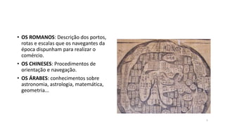 • OS ROMANOS: Descrição dos portos,
rotas e escalas que os navegantes da
época dispunham para realizar o
comércio.
• OS CHINESES: Procedimentos de
orientação e navegação.
• OS ÁRABES: conhecimentos sobre
astronomia, astrologia, matemática,
geometria...
5
 