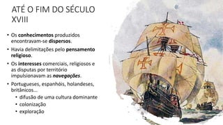ATÉ O FIM DO SÉCULO
XVIII
• Os conhecimentos produzidos
encontravam-se dispersos.
• Havia delimitações pelo pensamento
religioso.
• Os interesses comerciais, religiosos e
as disputas por território
impulsionavam as navegações.
• Portugueses, espanhóis, holandeses,
britânicos...
• difusão de uma cultura dominante
• colonização
• exploração
6
 