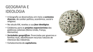 GEOGRAFIA E
IDEOLOGIA
• A Geografia se desenvolveu em meio a contextos
diversos, de caráter político, econômico, social e
religioso.
• No século XIX, revelou a sua face ideológica.
• Colaborou para os projetos expansionistas das
potências coloniais (Reino Unido, França,
Alemanha).
• Sociedades geográficas: financiadas por governos e
famílias ricas, identificavam recursos naturais de
interesse das indústrias.
• Fortalecimento do capitalismo.
8
 