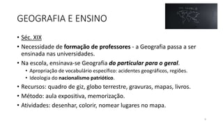 GEOGRAFIA E ENSINO
• Séc. XIX
• Necessidade de formação de professores - a Geografia passa a ser
ensinada nas universidades.
• Na escola, ensinava-se Geografia do particular para o geral.
• Apropriação de vocabulário específico: acidentes geográficos, regiões.
• Ideologia do nacionalismo patriótico.
• Recursos: quadro de giz, globo terrestre, gravuras, mapas, livros.
• Método: aula expositiva, memorização.
• Atividades: desenhar, colorir, nomear lugares no mapa.
9
 